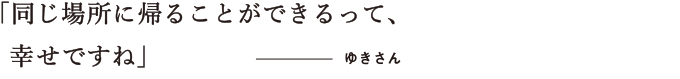 同じ場所に帰ることができるって、幸せですね　ゆきさん